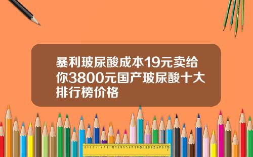 暴利玻尿酸成本19元卖给你3800元国产玻尿酸十大排行榜价格
