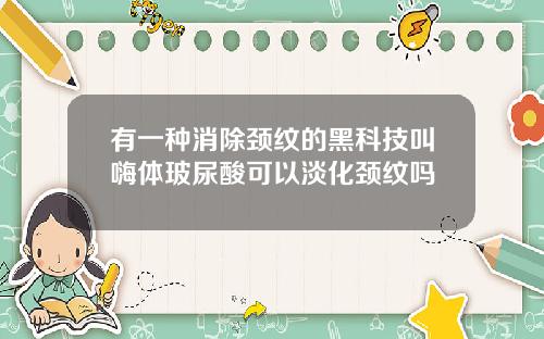 有一种消除颈纹的黑科技叫嗨体玻尿酸可以淡化颈纹吗