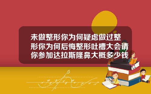 未做整形你为何疑虑做过整形你为何后悔整形吐槽大会请你参加达拉斯隆鼻大概多少钱一次