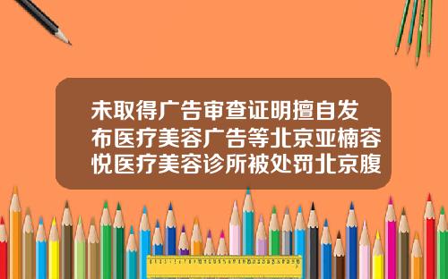 未取得广告审查证明擅自发布医疗美容广告等北京亚楠容悦医疗美容诊所被处罚北京腹部吸脂整形医院