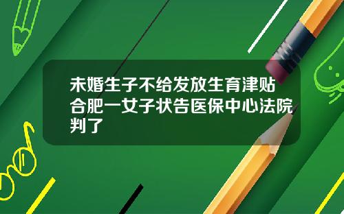 未婚生子不给发放生育津贴合肥一女子状告医保中心法院判了