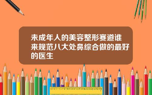 未成年人的美容整形赛道谁来规范八大处鼻综合做的最好的医生