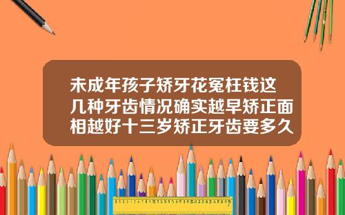 未成年孩子矫牙花冤枉钱这几种牙齿情况确实越早矫正面相越好十三岁矫正牙齿要多久