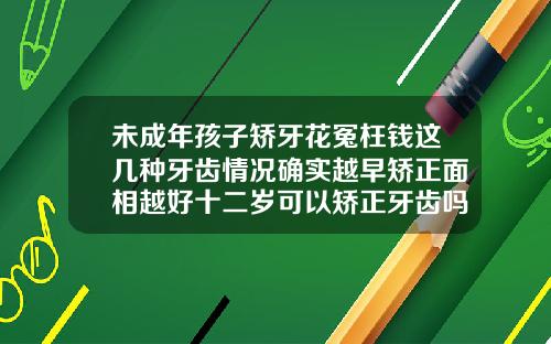 未成年孩子矫牙花冤枉钱这几种牙齿情况确实越早矫正面相越好十二岁可以矫正牙齿吗
