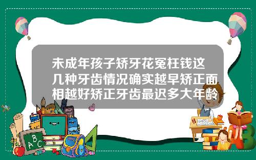未成年孩子矫牙花冤枉钱这几种牙齿情况确实越早矫正面相越好矫正牙齿最迟多大年龄