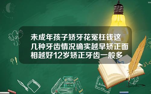 未成年孩子矫牙花冤枉钱这几种牙齿情况确实越早矫正面相越好12岁矫正牙齿一般多少钱