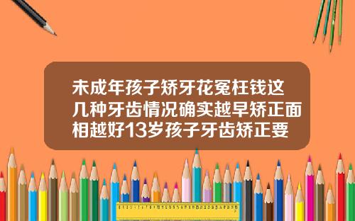 未成年孩子矫牙花冤枉钱这几种牙齿情况确实越早矫正面相越好13岁孩子牙齿矫正要多长时间