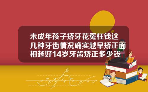 未成年孩子矫牙花冤枉钱这几种牙齿情况确实越早矫正面相越好14岁牙齿矫正多少钱一颗牙