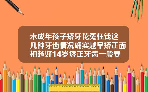 未成年孩子矫牙花冤枉钱这几种牙齿情况确实越早矫正面相越好14岁矫正牙齿一般要花多少钱呢