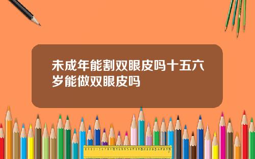 未成年能割双眼皮吗十五六岁能做双眼皮吗