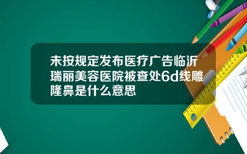 未按规定发布医疗广告临沂瑞丽美容医院被查处6d线雕隆鼻是什么意思
