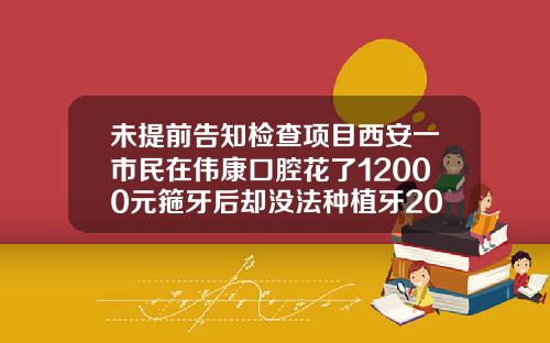 未提前告知检查项目西安一市民在伟康口腔花了12000元箍牙后却没法种植牙2021年矫正牙齿需要多少钱一颗