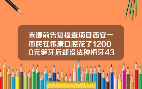 未提前告知检查项目西安一市民在伟康口腔花了12000元箍牙后却没法种植牙43岁能做牙齿矫正吗多少钱