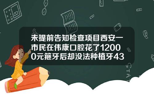 未提前告知检查项目西安一市民在伟康口腔花了12000元箍牙后却没法种植牙43岁还能箍牙吗女