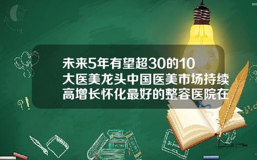 未来5年有望超30的10大医美龙头中国医美市场持续高增长怀化最好的整容医院在哪里