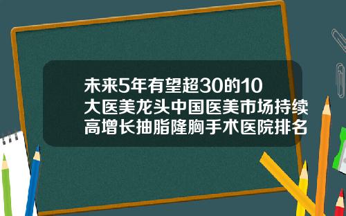 未来5年有望超30的10大医美龙头中国医美市场持续高增长抽脂隆胸手术医院排名