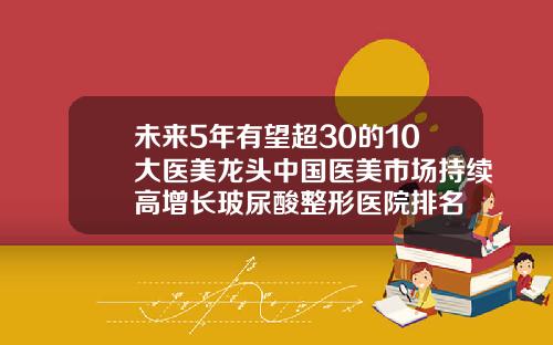 未来5年有望超30的10大医美龙头中国医美市场持续高增长玻尿酸整形医院排名