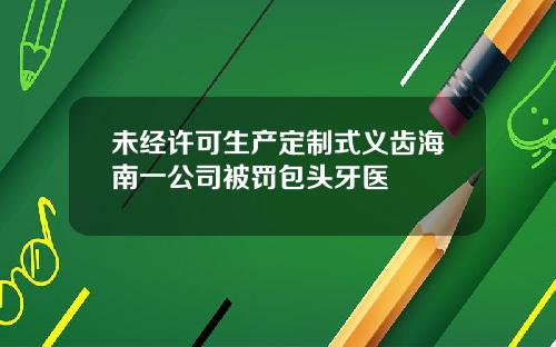 未经许可生产定制式义齿海南一公司被罚包头牙医