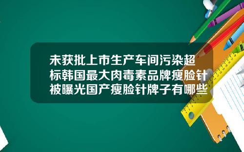 未获批上市生产车间污染超标韩国最大肉毒素品牌瘦脸针被曝光国产瘦脸针牌子有哪些品牌的