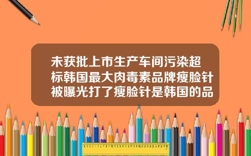 未获批上市生产车间污染超标韩国最大肉毒素品牌瘦脸针被曝光打了瘦脸针是韩国的品牌是正规的吗