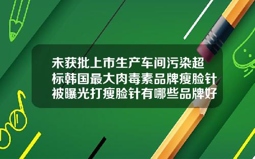 未获批上市生产车间污染超标韩国最大肉毒素品牌瘦脸针被曝光打瘦脸针有哪些品牌好