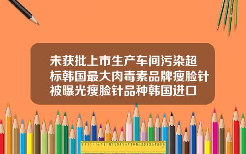 未获批上市生产车间污染超标韩国最大肉毒素品牌瘦脸针被曝光瘦脸针品种韩国进口