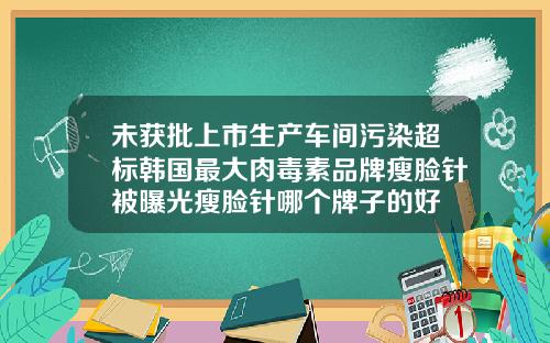 未获批上市生产车间污染超标韩国最大肉毒素品牌瘦脸针被曝光瘦脸针哪个牌子的好