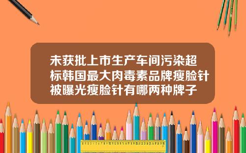 未获批上市生产车间污染超标韩国最大肉毒素品牌瘦脸针被曝光瘦脸针有哪两种牌子