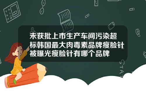 未获批上市生产车间污染超标韩国最大肉毒素品牌瘦脸针被曝光瘦脸针有哪个品牌