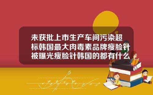 未获批上市生产车间污染超标韩国最大肉毒素品牌瘦脸针被曝光瘦脸针韩国的都有什么牌子