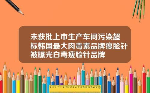 未获批上市生产车间污染超标韩国最大肉毒素品牌瘦脸针被曝光白毒瘦脸针品牌