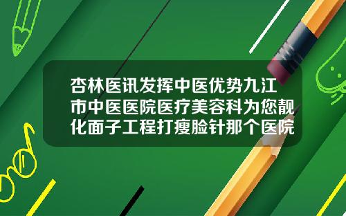 杏林医讯发挥中医优势九江市中医医院医疗美容科为您靓化面子工程打瘦脸针那个医院最好