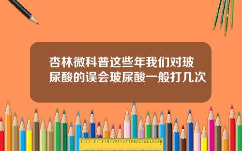 杏林微科普这些年我们对玻尿酸的误会玻尿酸一般打几次
