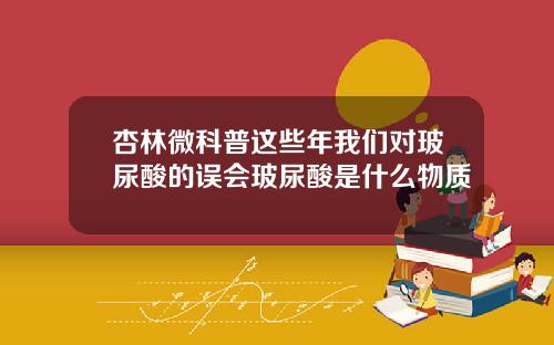 杏林微科普这些年我们对玻尿酸的误会玻尿酸是什么物质