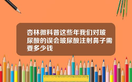 杏林微科普这些年我们对玻尿酸的误会玻尿酸注射鼻子需要多少钱