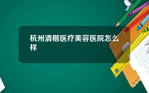 杭州清楷医疗美容医院怎么样