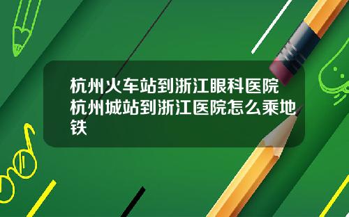 杭州火车站到浙江眼科医院杭州城站到浙江医院怎么乘地铁