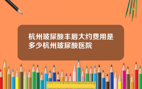 杭州玻尿酸丰唇大约费用是多少杭州玻尿酸医院