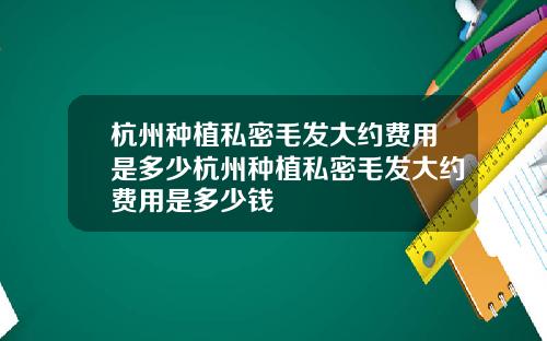 杭州种植私密毛发大约费用是多少杭州种植私密毛发大约费用是多少钱