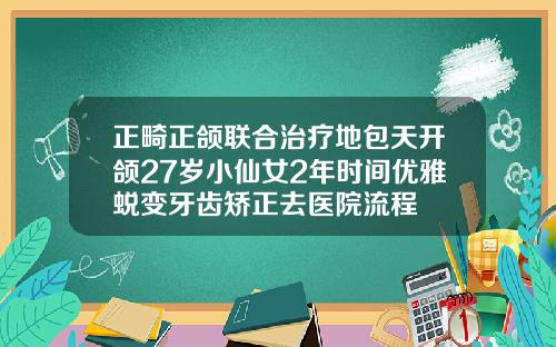 正畸正颌联合治疗地包天开颌27岁小仙女2年时间优雅蜕变牙齿矫正去医院流程