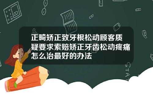 正畸矫正致牙根松动顾客质疑要求索赔矫正牙齿松动疼痛怎么治最好的办法