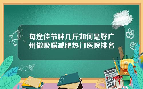 每逢佳节胖几斤如何是好广州做吸脂减肥热门医院排名