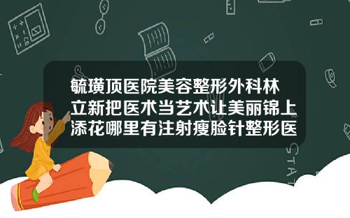 毓璜顶医院美容整形外科林立新把医术当艺术让美丽锦上添花哪里有注射瘦脸针整形医院
