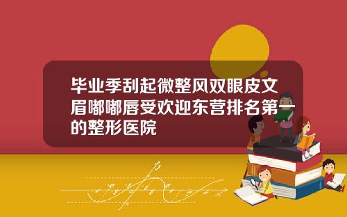 毕业季刮起微整风双眼皮文眉嘟嘟唇受欢迎东营排名第一的整形医院