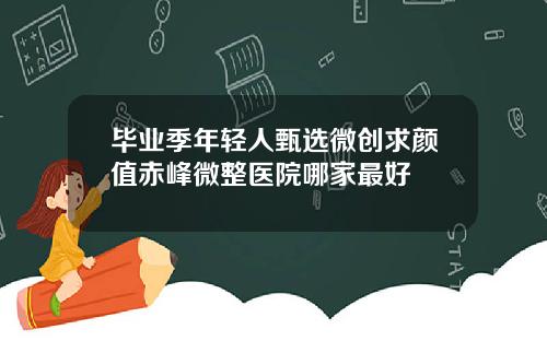 毕业季年轻人甄选微创求颜值赤峰微整医院哪家最好