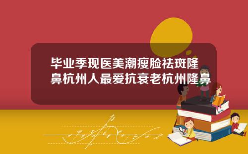 毕业季现医美潮瘦脸祛斑隆鼻杭州人最爱抗衰老杭州隆鼻