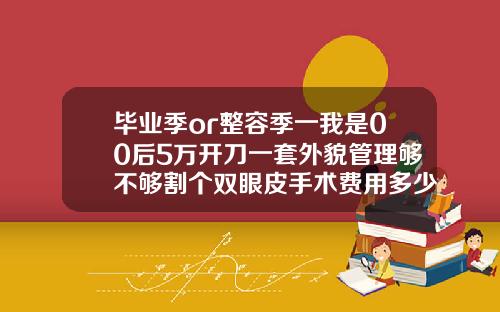 毕业季or整容季一我是00后5万开刀一套外貌管理够不够割个双眼皮手术费用多少