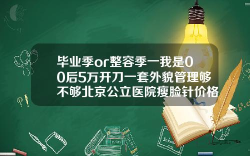 毕业季or整容季一我是00后5万开刀一套外貌管理够不够北京公立医院瘦脸针价格