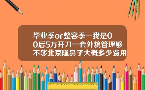 毕业季or整容季一我是00后5万开刀一套外貌管理够不够北京隆鼻子大概多少费用一次