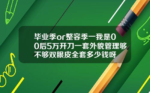 毕业季or整容季一我是00后5万开刀一套外貌管理够不够双眼皮全套多少钱呀